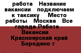 работа › Название вакансии ­ подключаем к таксику  › Место работы ­ Москва - Все города Работа » Вакансии   . Красноярский край,Бородино г.